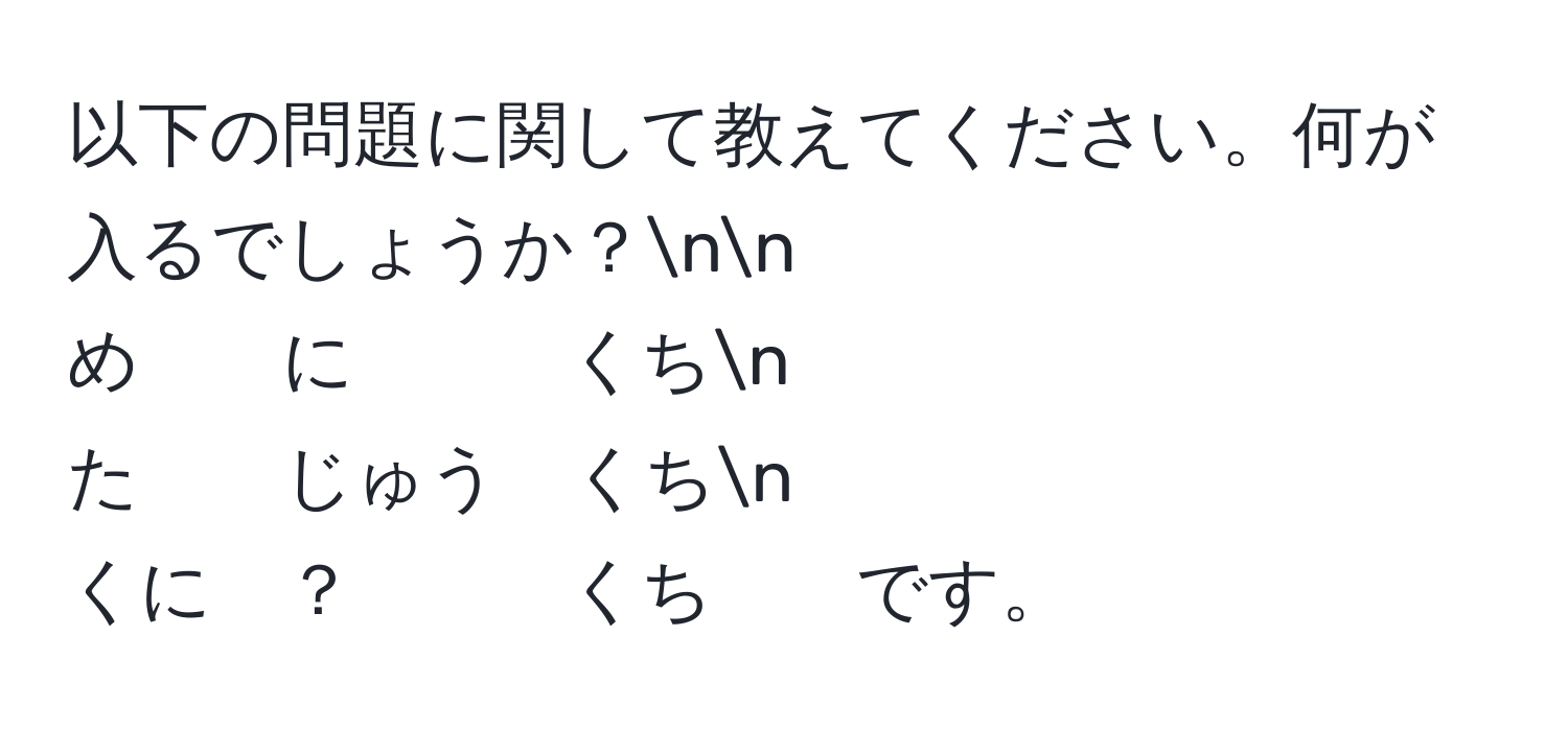 以下の問題に関して教えてください。何が入るでしょうか？nn
め　　に　　　くちn
た　　じゅう　くちn
くに　？　　　くち　　です。