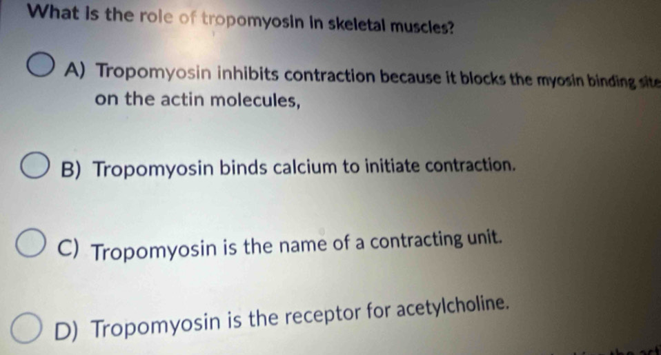 What is the role of tropomyosin in skeletal muscles?
A) Tropomyosin inhibits contraction because it blocks the myosin binding site
on the actin molecules,
B) Tropomyosin binds calcium to initiate contraction.
C) Tropomyosin is the name of a contracting unit.
D) Tropomyosin is the receptor for acetylcholine.