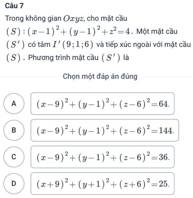 Trong không gian Oxyz, cho mặt cầu
(S):(x-1)^2+(y-1)^2+z^2=4 Một mặt cầu
(S') có tâm I'(9;1;6) và tiếp xúc ngoài với mặt cầu
( S) . Phương trình mặt cầu (S') là
Chọn một đáp án đúng
A (x-9)^2+(y-1)^2+(z-6)^2=64.
B (x-9)^2+(y-1)^2+(z-6)^2=144.
C (x-9)^2+(y-1)^2+(z-6)^2=36.
D (x+9)^2+(y+1)^2+(z+6)^2=25.