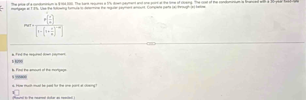 The price of a condominium is $164,000. The bank requires a 5% down payment and one point at the time of closing. The cost of the condominium is financed with a 30-year fixed-rate 
mortgage at 7.5%. Use the following formula to determine the regular payment amount. Complete parts (a) through (e) below.
Parr=frac P( r/n )[1-(1+ r/n )^-m]
a. Find the required down payment.
$ B200
b, Find the amount of the mortgage.
$ 155800
c. How much must be paid for the one point at closing? 
. :□ 
(Round to the nearest dollar as needed.)