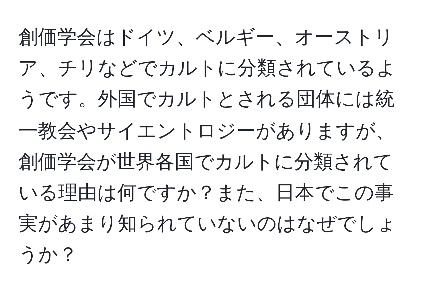 創価学会はドイツ、ベルギー、オーストリア、チリなどでカルトに分類されているようです。外国でカルトとされる団体には統一教会やサイエントロジーがありますが、創価学会が世界各国でカルトに分類されている理由は何ですか？また、日本でこの事実があまり知られていないのはなぜでしょうか？