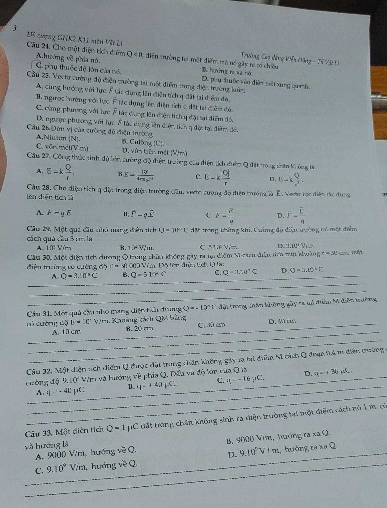 3
Đề cương GHK2 K11 môn Vật Lí  Trường Cao đẳng Viễn Đông - Tổ Vật Lí
Câu 24. Cho một điện tích điểm Q<0</tex> ; diện trường tại một điểm mà nó gây ra có chiều
Ahướng về phía nó. B. hướng ra xa nó.
C. phụ thuộc độ lớn của nó. D. phụ thuộc vào điện môi xung quanh.
Cầu 25. Vectơ cường độ điện trường tại một điểm trong điện trường luôn:
A. cùng hướng với lực vector F tác dụng lên điện tích q đặt tại điểm đó.
B. ngược hướng với lực vector F tác dụng lên điện tích q đặt tại điểm đó.
C. cùng phương với lực vector F tác dụng lên điện tích q đặt tại điểm đó,
D. ngược phương với lực vector F tác dụng lên điện tích q đặt tại điểm đó.
Câu 26.Đơn vị của cường độ điện trường
A.Niuton (N). B. Culông (C).
C. vôn.mét(V.m) D. vôn trên mét (V/m).
Câu 27. Công thức tính độ lớn cường độ điện trường của điện tích điểm Q đặt trong chân không là
A. E=k Q/r . .E=frac |Q|4π varepsilon _0.r^2
B
C. E=k |Q|/r . D. E=k Q/r^2 .
Câu 28. Cho điện tích q đặt trong điện trường đều, vecto cường độ điện trường là É . Vectơ lực điện tác dụng un
lên điện tích là
A. F=qE B. vector F=q.vector E C. F= E/q  overline F=frac overline Eq
D.
Câu 29. Một quả cầu nhỏ mang điện tích Q=10^(-9)C đặt trong không khí. Cường độ điện trường tại một điểm
cách quả cầu 3 cm là
C.
A. 10^5 V/m. B. 10^4 Vh m. 5.10^5V/m.
D. 3.10^4V/ m
Câu 30. Một điện tích dương Q trong chân không gây ra tại điểm M cách điện tích một khoảng r=30cm , một
điện trường có cường độ E=30 000 V/m. Độ lớn điện tích Q là:
A. Q=3.10^(-5)C B. Q=3.10^(-6)C _
C. Q=3.10^(-7)C D. Q=3.10^(-8)C
_
__
Câu 31. Một quả cầu nhỏ mang điện tích dương Q=-10^(-7)C đặt trong chân không gây ra tại điểm M điện trường
có cường độ E=10^4V/m 1. Khoảng cách QM bằng
_
_
A. 10 cm B. 20 cm C. 30 cm _D. 40 cm
_
_
Câu 32. Một điện tích điểm Q được đặt trong chân không gây ra tại điểm M cách Q đoạn 0,4 m điện trường ở
cường độ 9.10^5 V/m và hướng về phía Q. Dấu và độ lớn của Q là
D. q=+36mu C.
A. q=-40mu C.
B. q=+40mu C.
_
C. q=-16mu C.
_
Câu 33. Một điện tích _ Q=1 uC đặt trong chân không sinh ra điện trường tại một điểm cách nó 1 m có
A. 9000 V/m, hướng về Q. B. 9000 V/m, hướng ra xa Q.
và hướng là
D. 9.10^9V/m
C. 9.10^9 V/m, hướng về Q. , hướng ra xa Q.
_
_