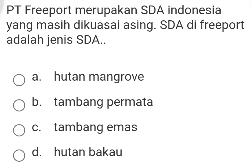 PT Freeport merupakan SDA indonesia
yang masih dikuasai asing. SDA di freeport
adalah jenis SDA..
a. hutan mangrove
b. tambang permata
c. tambang emas
d. hutan bakau