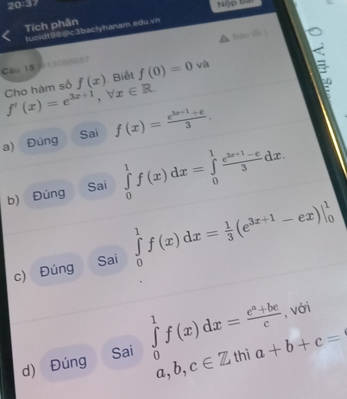 20:37 Nộp Bài
Tích phân
tuoidt98@c3baclyhanam.edu.vn
Bāo lỗi|
Câu 15 ]#13088687
Cho hàm số f(x) Biết f(0)=0 và
f'(x)=e^(3x+1), forall x∈ R. 
Sai f(x)= (e^(3x+1)+e)/3 .
a) Đúng
b) Đúng
Sai ∈tlimits _0^(1f(x)dx=∈tlimits _0^1frac e^3x+1)-e3dx. 
Sai
∈tlimits _0^(1f(x)dx=frac 1)3(e^(3x+1)-ex)|_0^1
c) Đúng
d) Đúng
Sai ∈tlimits _(a,b,c∈ Z|h|a+b+c=1)^1