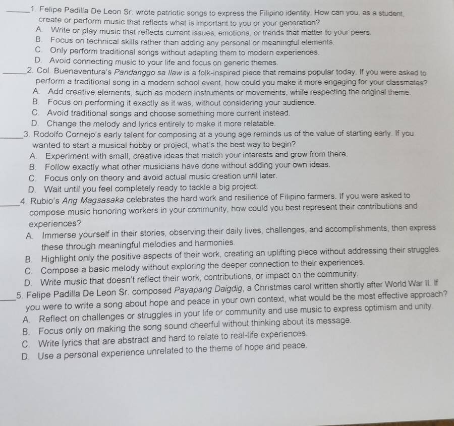 Felipe Padilla De Leon Sr. wrote patriotic songs to express the Filipino identity. How can you, as a student,
create or perform music that reflects what is important to you or your generation?
A. Write or play music that reflects current issues, emotions, or trends that matter to your peers.
B. Focus on technical skills rather than adding any personal or meaningful elements.
C. Only perform traditional songs without adapting them to modern experiences.
D. Avoid connecting music to your life and focus on generic themes.
_2. Col. Buenaventura's Pandanggo sa llaw is a folk-inspired piece that remains popular today. If you were asked to
perform a traditional song in a modern school event, how could you make it more engaging for your classmates?
A. Add creative elements, such as modern instruments or movements, while respecting the original theme.
B. Focus on performing it exactly as it was, without considering your audience.
C. Avoid traditional songs and choose something more current instead.
D. Change the melody and lyrics entirely to make it more relatable.
_3. Rodolfo Cornejo's early talent for composing at a young age reminds us of the value of starting early. If you
wanted to start a musical hobby or project, what's the best way to begin?
A. Experiment with small, creative ideas that match your interests and grow from there.
B. Follow exactly what other musicians have done without adding your own ideas.
C. Focus only on theory and avoid actual music creation until later.
D. Wait until you feel completely ready to tackle a big project.
4. Rubio's Ang Magsasaka celebrates the hard work and resilience of Filipino farmers. If you were asked to
_compose music honoring workers in your community, how could you best represent their contributions and
experiences?
A. Immerse yourself in their stories, observing their daily lives, challenges, and accomplshments, then express
these through meaningful melodies and harmonies.
B. Highlight only the positive aspects of their work, creating an uplifting piece without addressing their struggles.
C. Compose a basic melody without exploring the deeper connection to their experiences.
D. Write music that doesn't reflect their work, contributions, or impact on the community.
5. Felipe Padilla De Leon Sr. composed Payapang Daigdig, a Christmas carol written shortly after World War II. If
_you were to write a song about hope and peace in your own context, what would be the most effective approach?
A. Reflect on challenges or struggles in your life or community and use music to express optimism and unity.
B. Focus only on making the song sound cheerful without thinking about its message.
C. Write lyrics that are abstract and hard to relate to real-life experiences.
D. Use a personal experience unrelated to the theme of hope and peace.