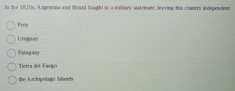 in the 1820s, Argentina and Brazil fought to a military stalemate, leaving this country independent:
Peru
Uruguay
Paraguay
Tierra del Fuego
the Archipelago Islands