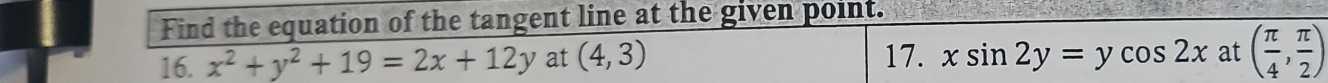 Find the equation of the tangent line at the given point. 
16. x^2+y^2+19=2x+12y at (4,3) 17. xsin 2y=ycos 2x at ( π /4 , π /2 )