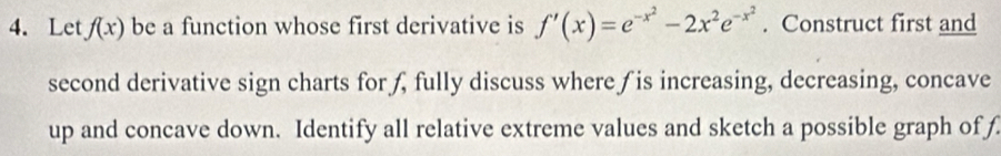 Let f(x) be a function whose first derivative is f'(x)=e^(-x^2)-2x^2e^(-x^2). Construct first and 
second derivative sign charts for ƒ, fully discuss where ƒ is increasing, decreasing, concave 
up and concave down. Identify all relative extreme values and sketch a possible graph of f