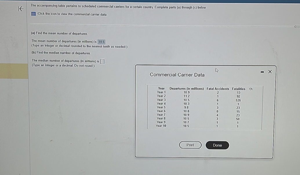 The accompanying table pertains to scheduled commercial carriers for a certain country. Complete parts (a) through (c) below 
Click the icon to view the commercial carrier data 
(a) Find the mean number of departures. 
The mean number of departures (in millions) is 10 6
(Type an integer or decimal rounded to the nearest tenth as needed.) 
(b) Find the median number of departures 
The median number of departures (in millions) is 
(Type an integer or a decimal. Do not round.) 
Commercial Carrier Data 
Print Done