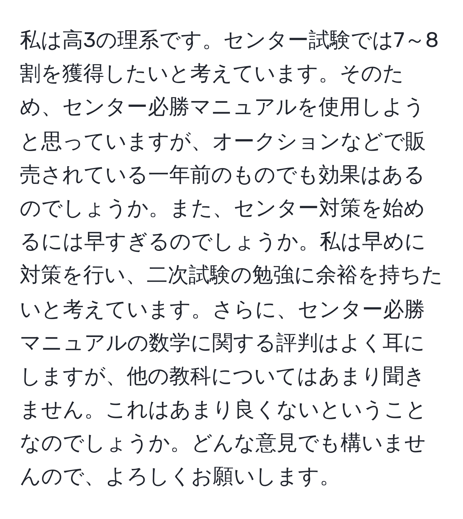 私は高3の理系です。センター試験では7～8割を獲得したいと考えています。そのため、センター必勝マニュアルを使用しようと思っていますが、オークションなどで販売されている一年前のものでも効果はあるのでしょうか。また、センター対策を始めるには早すぎるのでしょうか。私は早めに対策を行い、二次試験の勉強に余裕を持ちたいと考えています。さらに、センター必勝マニュアルの数学に関する評判はよく耳にしますが、他の教科についてはあまり聞きません。これはあまり良くないということなのでしょうか。どんな意見でも構いませんので、よろしくお願いします。