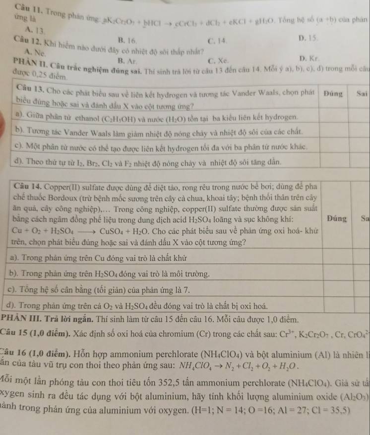 Trong phân ứng: ạb aK_2Cr_2O_7+bHClto cCrCl_3+dCl_2+eKCl+gH_2O
ứng là  Tổng hệ số (a+b) của phàn
A. 13.
B. 16 C. 14. D. 15
Câu 12, Khi hiểm nào dưới đây có nhiệt độ sôi thấp nhất?
A. Ne.
B. Ar. C. Xe. D. Kr.
PHẢN II. Câu trắc nghiệm đúng sai. Thí sinh trả lời từ cầu 13 đến câu 14. Mỗi ý a), b), c), d) trong mỗi câu
được 0,25 điể
i
Sa
d
P
Câu 15 (1,0 điễm). Xác định số oxi hoá của chromium (Cr) trong các chất sau: Cr^(3+),K_2Cr_2O_7,Cr,CrO_4^((2-)
Cầu 16 (1,0 điểm). Hỗn hợp ammonium perchlorate (NH_4)ClO_4) và bột aluminium (Al) là nhiên l
căn của tàu vũ trụ con thoi theo phản ứng sau: NH_4ClO_4to N_2+Cl_2+O_2+H_2O.
Mỗi một lần phóng tàu con thoi tiêu tốn 352,5 tần ammonium perchlorate (NH_4ClO_4). Giả sử tấ
xygen sinh ra đều tác dụng với bột aluminium, hãy tính khối lượng aluminium oxide (Al_2O_3)
tành trong phản ứng của aluminium với oxygen. (H=1;N=14;O=16;Al=27;Cl=35,5)