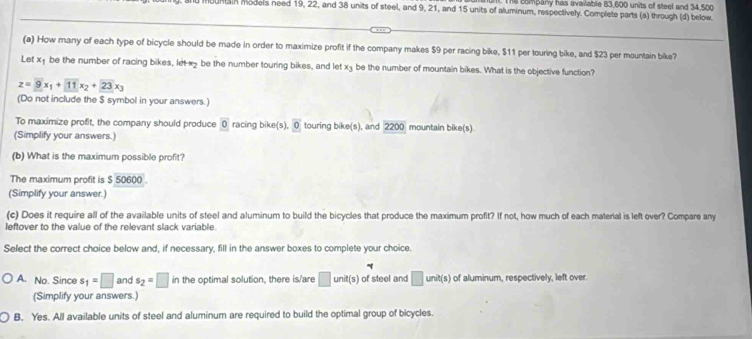 The company has available 83,600 units of steel and 34,500
hountain models need 19, 22, and 38 units of steel, and 9, 21, and 15 units of aluminum, respectively. Complete parts (a) through (d) below.
(a) How many of each type of bicycle should be made in order to maximize profit if the company makes $9 per racing bike, $11 per touring bike, and $23 per mountain bike?
Let x₁ be the number of racing bikes, let x2 be the number touring bikes, and let x₃ be the number of mountain bikes. What is the objective function?
z=overline 9x_1+overline 11x_2+overline 23x_3
(Do not include the $ symbol in your answers.)
To maximize profit, the company should produce 0 racing bike(s), 0 touring bike(s), and 2200 mountain bike(s)
(Simplify your answers.)
(b) What is the maximum possible profit?
The maximum profit is $ 50600.
(Simplify your answer.)
(c) Does it require all of the available units of steel and aluminum to build the bicycles that produce the maximum profit? If not, how much of each material is left over? Compare any
leftover to the value of the relevant slack variable.
Select the correct choice below and, if necessary, fill in the answer boxes to complete your choice.
A. No. Since s_1=□ and s_2=□ in the optimal solution, there is/are □ unit(s) of steel and □ unit(s) of aluminum, respectively, left over.
(Simplify your answers.)
B. Yes. All available units of steel and aluminum are required to build the optimal group of bicycles.