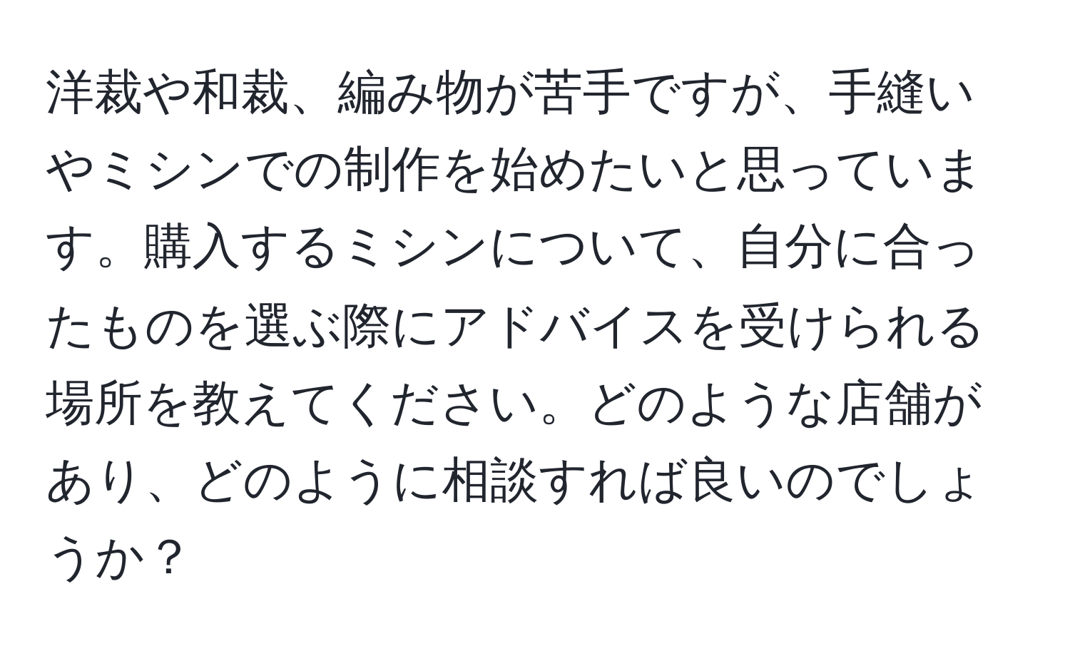 洋裁や和裁、編み物が苦手ですが、手縫いやミシンでの制作を始めたいと思っています。購入するミシンについて、自分に合ったものを選ぶ際にアドバイスを受けられる場所を教えてください。どのような店舗があり、どのように相談すれば良いのでしょうか？