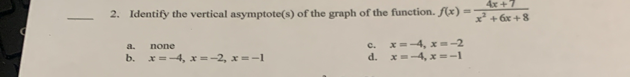 Identify the vertical asymptote(s) of the graph of the function. f(x)= (4x+7)/x^2+6x+8 
a. none
c. x=-4, x=-2
b. x=-4, x=-2, x=-1 d. x=-4, x=-1