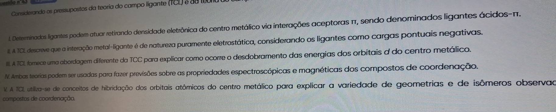 Considerando os pressupostos da teoria do campo ligante (TCL) e da teorla 
l. Determinados ligantes podem atuar retirando densidade eletrônica do centro metálico via interações aceptoras π, sendo denominados ligantes ácidos- π. 
IIL A TCL descreve que a interação metal-ligante é de natureza puramente eletrostática, considerando os ligantes como cargas pontuais negativas. 
IIII. A TCL fornece uma abordagem diferente da TCC para explicar como ocorre o desdobramento das energias dos orbitais d do centro metálico. 
IV. Ambas teorias podem ser usadas para fazer previsões sobre as propriedades espectroscópicas e magnéticas dos compostos de coordenação. 
V. A TCL utiliza-se de conceitos de hibridação dos orbitais atômicos do centro metálico para explicar a variedade de geometrias e de isômeros observad 
compostos de coordenação.