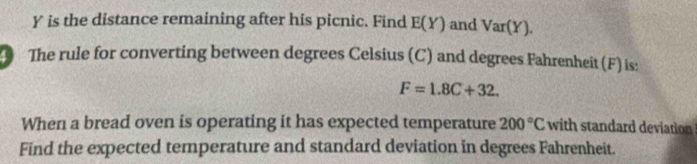 Y is the distance remaining after his picnic. Find E(Y) and Var(Y). 
The rule for converting between degrees Celsius (C) and degrees Fahrenheit (F) is:
F=1.8C+32. 
When a bread oven is operating it has expected temperature 200°C with standard deviation 
Find the expected temperature and standard deviation in degrees Fahrenheit.