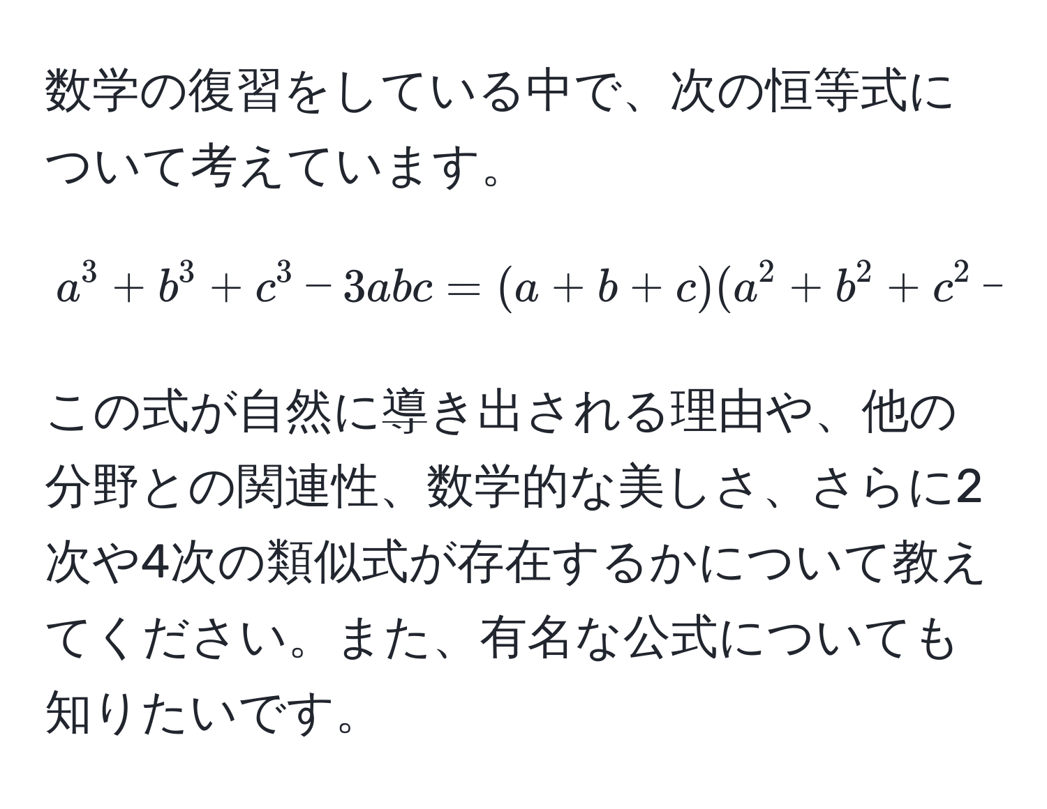 数学の復習をしている中で、次の恒等式について考えています。  
$$a^3 + b^3 + c^3 - 3abc = (a + b + c)(a^2 + b^2 + c^2 - ab - bc - ca)$$  
この式が自然に導き出される理由や、他の分野との関連性、数学的な美しさ、さらに2次や4次の類似式が存在するかについて教えてください。また、有名な公式についても知りたいです。