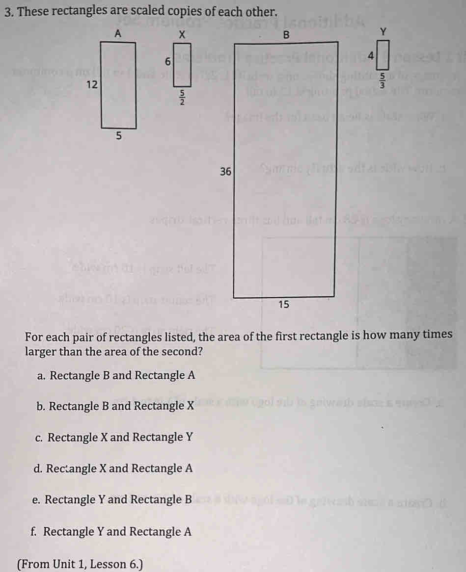 These rectangles are scaled copies of each other.
 5/3 
For each pair of rectangles listed, the area of the first rectangle is how many times
larger than the area of the second?
a. Rectangle B and Rectangle A
b. Rectangle B and Rectangle X
c. Rectangle X and Rectangle Y
d. Recangle X and Rectangle A
e. Rectangle Y and Rectangle B
f. Rectangle Y and Rectangle A
(From Unit 1, Lesson 6.)