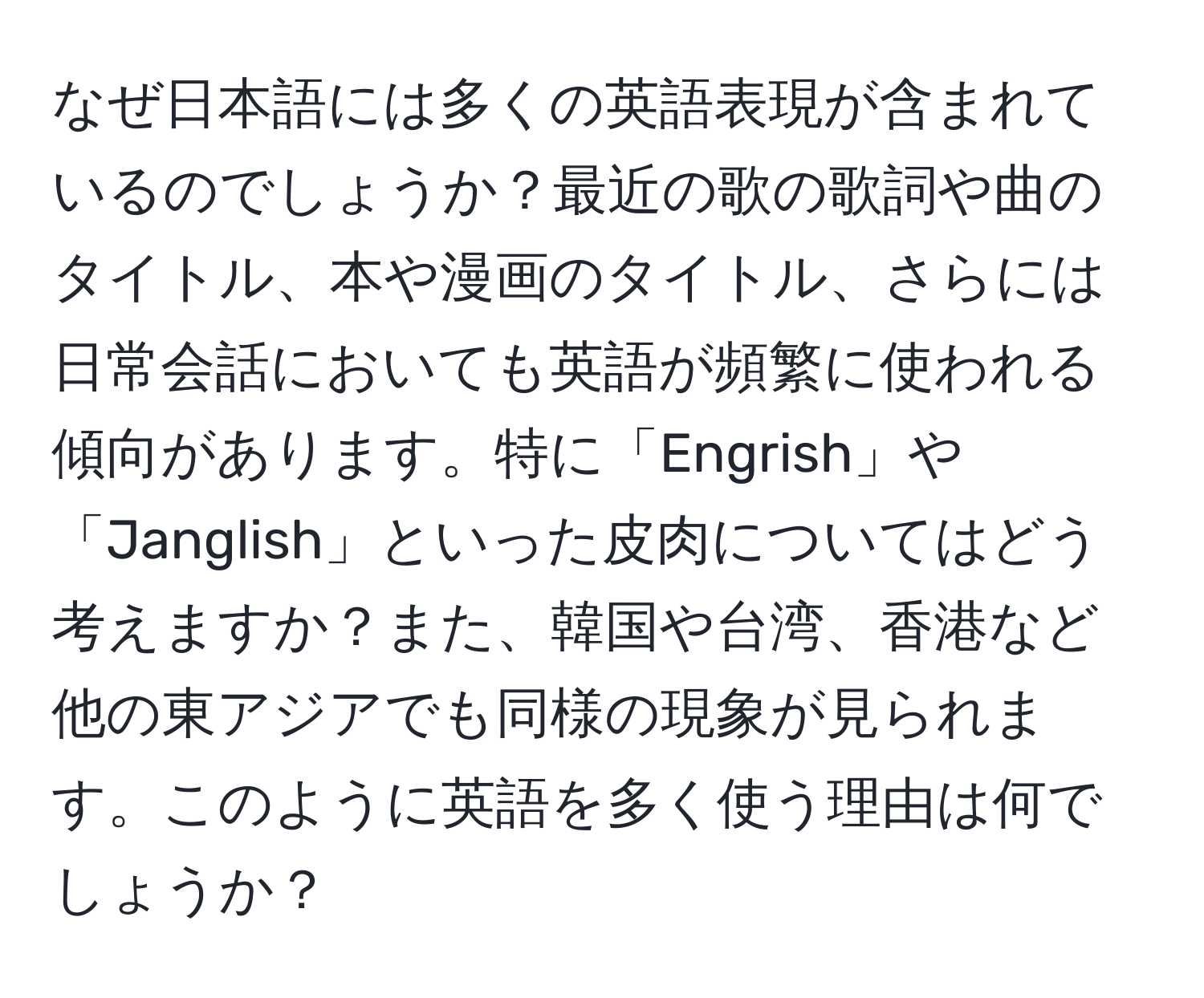 なぜ日本語には多くの英語表現が含まれているのでしょうか？最近の歌の歌詞や曲のタイトル、本や漫画のタイトル、さらには日常会話においても英語が頻繁に使われる傾向があります。特に「Engrish」や「Janglish」といった皮肉についてはどう考えますか？また、韓国や台湾、香港など他の東アジアでも同様の現象が見られます。このように英語を多く使う理由は何でしょうか？