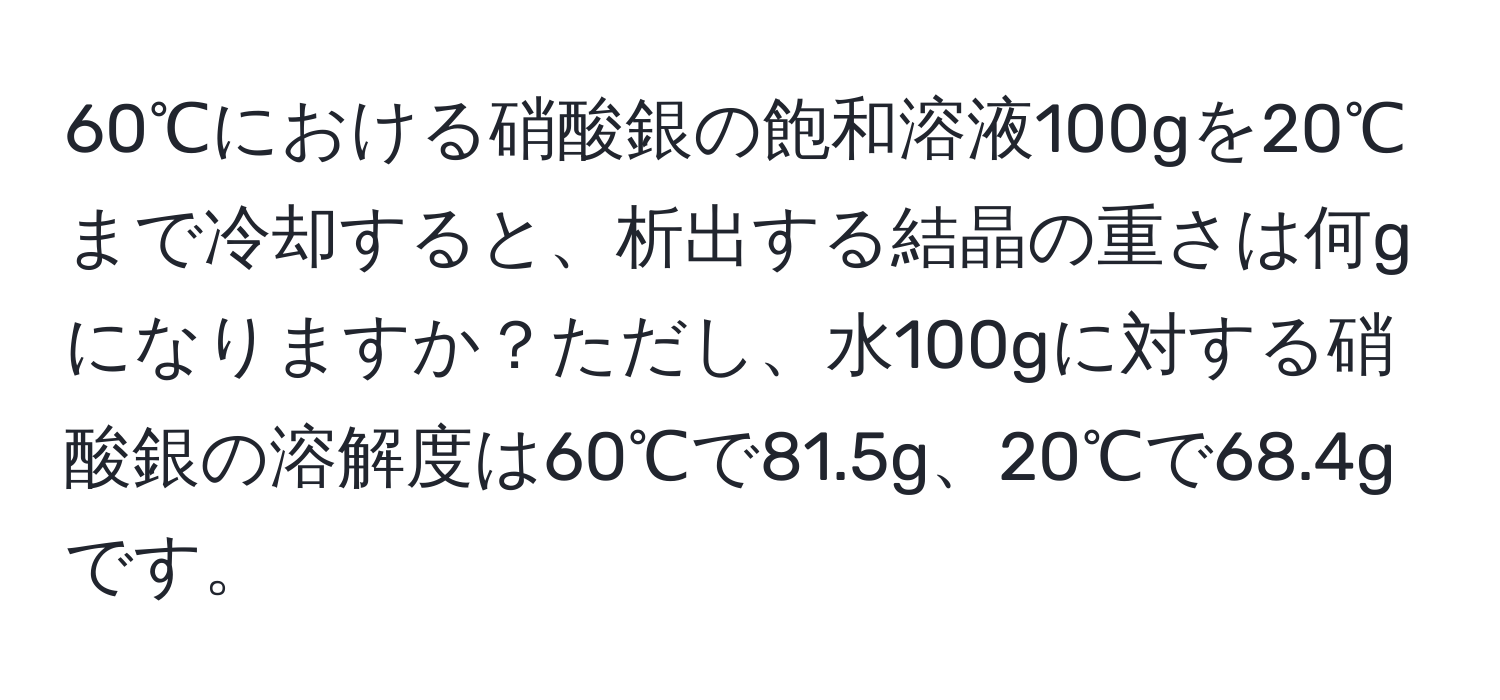 60℃における硝酸銀の飽和溶液100gを20℃まで冷却すると、析出する結晶の重さは何gになりますか？ただし、水100gに対する硝酸銀の溶解度は60℃で81.5g、20℃で68.4gです。