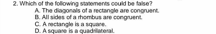 Which of the following statements could be false?
A. The diagonals of a rectangle are congruent.
B. All sides of a rhombus are congruent.
C. A rectangle is a square.
D. A square is a quadrilateral.