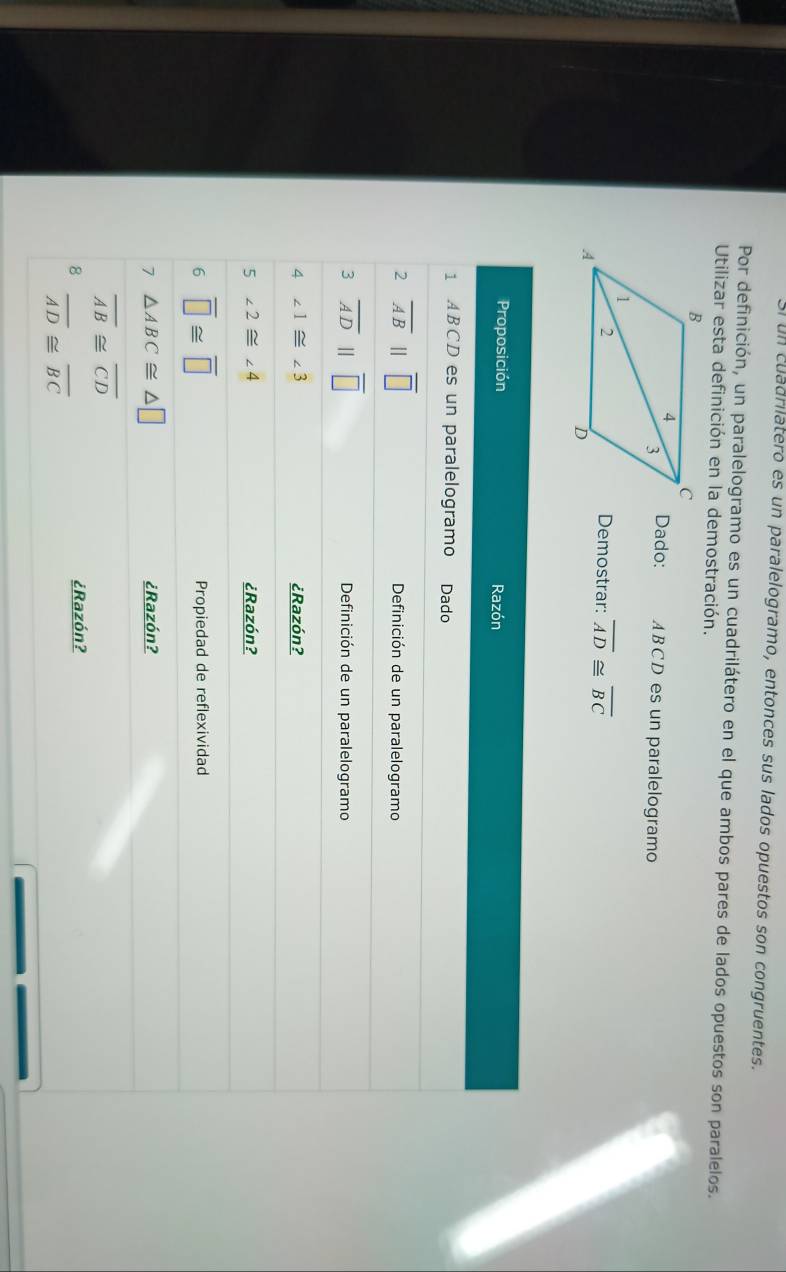 un cuadrilatero es un paralelogramo, entonces sus lados opuestos son congruentes. 
Por definición, un paralelogramo es un cuadrilátero en el que ambos pares de lados opuestos son paralelos. 
Utilizar esta definición en la demostración. 
Dado: AB CD es un paralelogramo 
Demostrar: overline AD≌ overline BC
Proposición Razón 
1 ABCD es un paralelogramo Dado 
2 overline AB||overline □  Definición de un paralelogramo 
3 overline ADparallel overline □  Definición de un paralelogramo 
4 ∠ 1≌ ∠ 3 ¿Razón? 
5 ∠ 2≌ ∠ 4 ¿Razón? 
6 overline □ ≌ overline □  Propiedad de reflexividad 
7 △ ABC≌ △ □ ¿Razón?
overline AB≌ overline CD
8 ¿Razón?
overline AD≌ overline BC