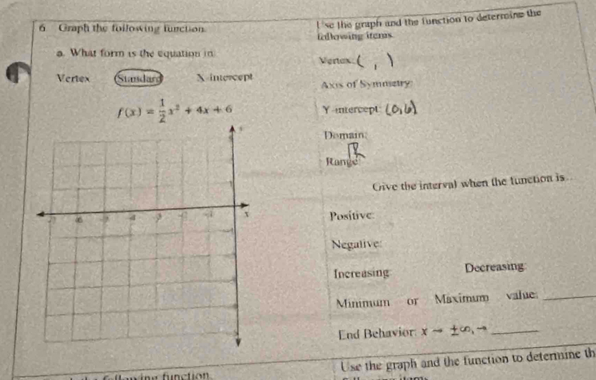 Graph the following function
se the graph and the function to determine the
fellowing items.
a. What form is the equation in Venax (
Vertex Standar X-intercept
Axis of Symmetry
f(x)= 1/2 x^2+4x+6 Yntercept
Demain
Range
Give the interval when the function is
Positive
Negalive
Increasing Decreasing
Minimum or Maximum value_
End Behavior xto ± ∈fty ,to _
Use the graph and the function to determine th
function