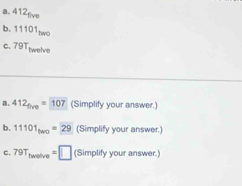 412
1 11101two
c. 79Ttwelve
a. 412_five=107 (Simplify your answer.) 
b. 11101_two=29 (Simplify your answer.) 
C. 79T_twelve=□ (Simplify your answer.)