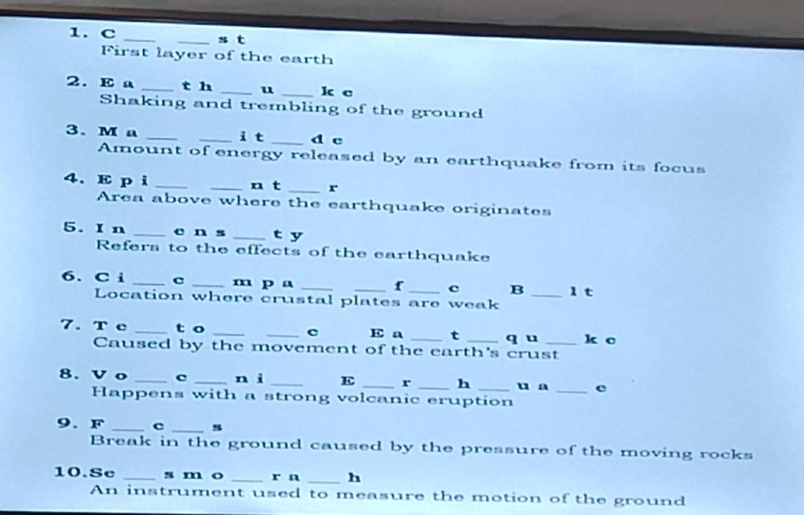 First layer of the earth 
2. E a _t h _u _k c 
Shaking and trembling of the ground 
3. M a __i t _d c 
Amount of energy released by an earthquake from its focus 
4. E p i __n t _r 
Area above where the earthquake originates 
5. I n _c n s _t y 
Refers to the effects of the earthquake 
6. C i _c _m p a_ 
_t c B _1 t 
Location where crustal plates are weak 
7. Tc _t o __c E a _t _q u _k c 
Caused by the movement of the earth's crust 
8. V o _C _n ì _E _r _h _u a _e 
Happens with a strong volcanic eruption 
9. F _c _s 
Break in the ground caused by the pressure of the moving rocks 
10.Sc _s m o _r n _h 
An instrument used to measure the motion of the ground