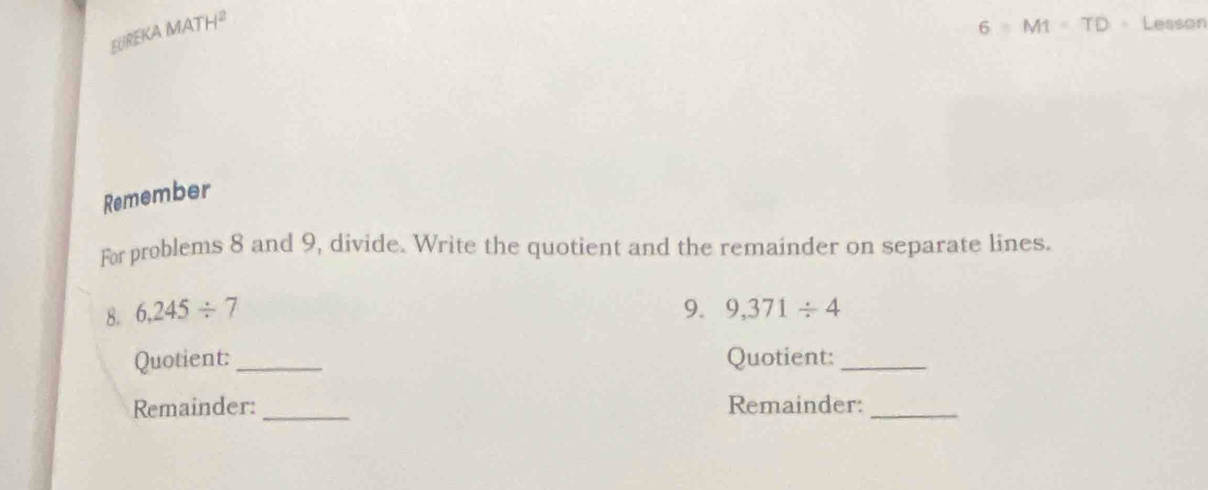 EUREKA MATH^2 
6 MI=TD Lesson 
Remember 
For problems 8 and 9, divide. Write the quotient and the remainder on separate lines. 
8. 6,245/ 7 9. 9,371/ 4
Quotient: _Quotient:_ 
Remainder: _Remainder:_