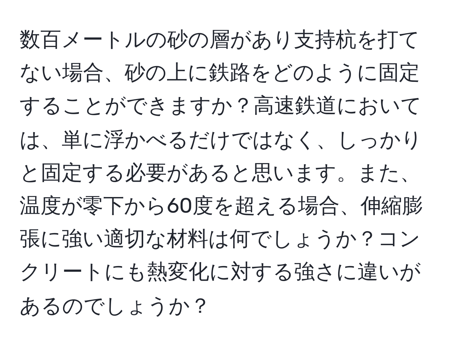 数百メートルの砂の層があり支持杭を打てない場合、砂の上に鉄路をどのように固定することができますか？高速鉄道においては、単に浮かべるだけではなく、しっかりと固定する必要があると思います。また、温度が零下から60度を超える場合、伸縮膨張に強い適切な材料は何でしょうか？コンクリートにも熱変化に対する強さに違いがあるのでしょうか？