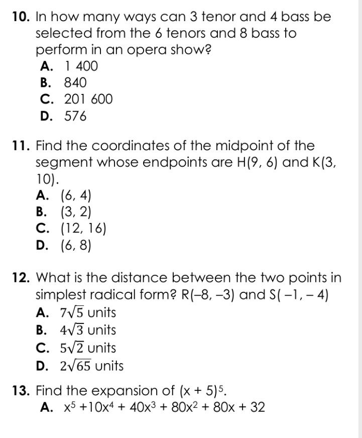 In how many ways can 3 tenor and 4 bass be
selected from the 6 tenors and 8 bass to
perform in an opera show?
A. 1 400
B. 840
C. 201 600
D. 576
11. Find the coordinates of the midpoint of the
segment whose endpoints are H(9,6) and K(3,
10).
A. (6,4)
B. (3,2)
C. (12,16)
D. (6,8)
12. What is the distance between the two points in
simplest radical form? R(-8,-3) and S(-1,-4)
A. 7sqrt(5) uni ts
B. 4sqrt(3) units
C. 5sqrt(2)u nits
D. 2sqrt(65) units
13. Find the expansion of (x+5)^5. 
A. x^5+10x^4+40x^3+80x^2+80x+32