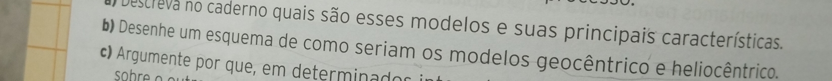 Descreva no caderno quais são esses modelos e suas principais características. 
D Desenhe um esquema de como seriam os modelos geocêntrico e heliocêntrico. 
c) Argumente por que, em determinador