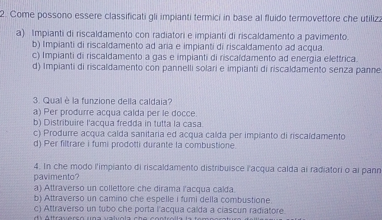 Come possono essere classificati gli impianti termici in base al fluido termovettore che utilizz
a) Impianti di riscaldamento con radiatori e impianti di riscaldamento a pavimento.
b) Impianti di riscaldamento ad aria e impianti di riscaldamento ad acqua.
c) Impianti di riscaldamento a gas e impianti di riscaldamento ad energia elettrica.
d) Impianti di riscaldamento con pannelli solari e impianti di riscaldamento senza panne
3. Qual è la funzione della caldaia?
a) Per produrre acqua calda per le docce.
b) Distribuire l'acqua fredda in tutta la casa.
c) Produrre acqua calda sanitaria ed acqua calda per impianto di riscaldamento
d) Per filtrare i fumi prodotti durante la combustione.
4. In che modo l'impianto di riscaldamento distribuisce l'acqua calda ai radiatori o ai pann
pavimento?
a) Attraverso un collettore che dirama l'acqua calda.
b) Attraverso un camino che espelle i fumi della combustione.
c) Attraverso un tubo che porta l'acqua calda a ciascun radiatore.