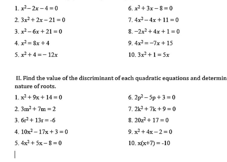 x^2-2x-4=0 6. x^2+3x-8=0
2. 3x^2+2x-21=0 7. 4x^2-4x+11=0
3. x^2-6x+21=0 8. -2x^2+4x+1=0
4. x^2=8x+4 9. 4x^2=-7x+15
5. x^2+4=-12x 10. 3x^2+1=5x
II. Find the value of the discriminant of each quadratic equations and determin 
nature of roots. 
1. x^2+9x+14=0 6. 2p^2-5p+3=0
2. 3m^2+7m=2 7. 2k^2+7k+9=0
3. 6r^2+13r=-6 8. 20z^2+17=0
4. 10x^2-17x+3=0 9. x^2+4x-2=0
5. 4x^2+5x-8=0 10. x(x+7)=-10