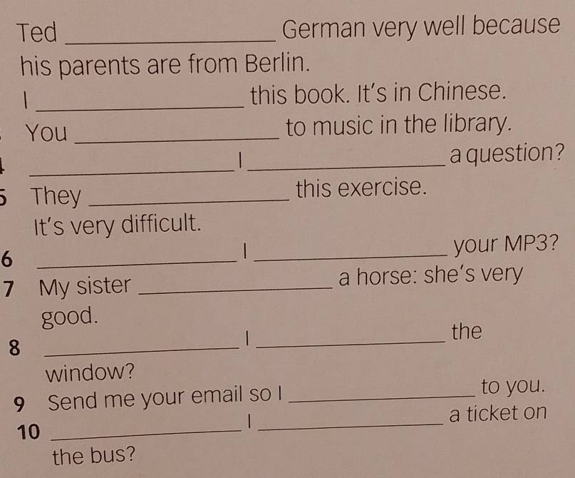 Ted _German very well because 
his parents are from Berlin. 
_this book. It’s in Chinese. 
You _to music in the library. 
_ 
1 _a question? 
They _this exercise. 
It's very difficult. 
6 
_ 
_your MP3? 
7 My sister _a horse: she’s very 
_ 
good. 
the 
_8 
window? 
_ 
9 Send me your email so I_ 
to you. 
a ticket on 
10_ 
the bus?