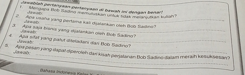 Jawablah pertanyaan-pertanyaan di bawah ini dengan benar! 
1. Mengapa Bob Sadino memutuskan untuk tidak melanjutkan kuliah? 
Jawab: 
2. Apa usaha yang pertama kali dijalankan oleh Bob Sadino? 
Jawab: 
_ 
3. Apa saja bisnis yang dijalankan oleh Bob Sadino? 
Jawab: 
4. Apa sifat yang patut diteladani dari Bob Sadino? Jawab: 
Jawab: 
_ 
5. Apa pesan yang dapat diperoleh dari kisah perjalanan Bob Sadino dalam meraih kesuksesan? 
Bahasa Indonesía Kelas