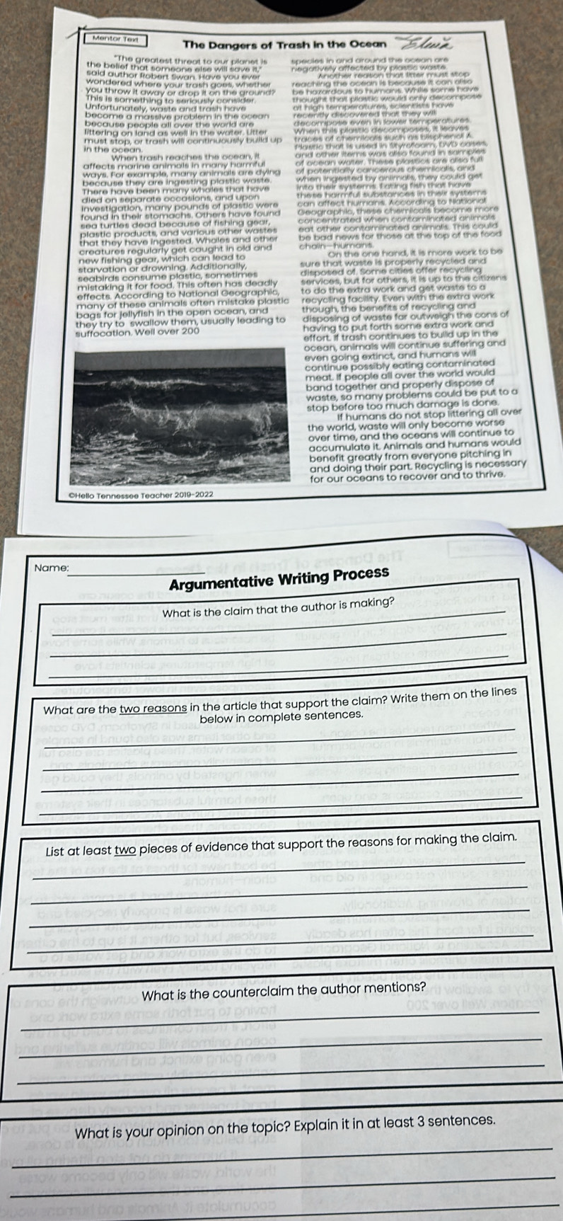 Mentor Text The Dangers of Trash in the Ocean 
wondered where your trash goes, whether 
Unfortunately weste and trash have 
Secome a massive problem in the ocean. 
must stop, or trash will continuously build up Powtle that is Lsed in Syrenciann, CMD cotes 
When trash reaches the ocean. It 
affects marine animais in many harmful 
many ahimals are dyins 
hany pounds of plastic were. 
stem achs . O h ers h ave f o une 
lastic products, and various other wastes 
creatures regularly get caught in old and . 
new fishing gear, which can lead to On the one hand, it is more work to be 
arvation or drowning. Additionally, 
seabirds consume plastic, sometimes 
mistaking it for food. This often has deadly 
effects. According to National Geographic, 
many of these animals often mistake plastic 
bags for jellyfish in the open ocean, and 
they try to swallow them, usually leading to 
ocean, animals will continue suffering and 
even going extinct, and humans will 
continue possibly eating contaminated 
meat. If people all over the world would 
band together and properly dispose of 
waste, so many problems could be put to a 
stop before too much damage is done. 
If humans do not stop littering all over 
the world, waste will only become worse 
over time, and the oceans will continue to 
accumulate it. Animals and humans would 
benefit greatly from everyone pitching in 
and doing their part. Recycling is necessary 
for our oceans to recover and to thrive 
©Hello Tennessee Teacher 2019-2022 
Name: 
_Argumentative Writing Process 
What is the claim that the author is making? 
_ 
_ 
_ 
_ 
_ 
What are the two reasons in the article that support the claim? Write them on the lines 
_ 
below in complete sentences. 
_ 
_ 
_ 
_ 
List at least two pieces of evidence that support the reasons for making the claim. 
_ 
_ 
_ 
What is the counterclaim the author mentions? 
_ 
_ 
_ 
_ 
What is your opinion on the topic? Explain it in at least 3 sentences. 
_ 
_