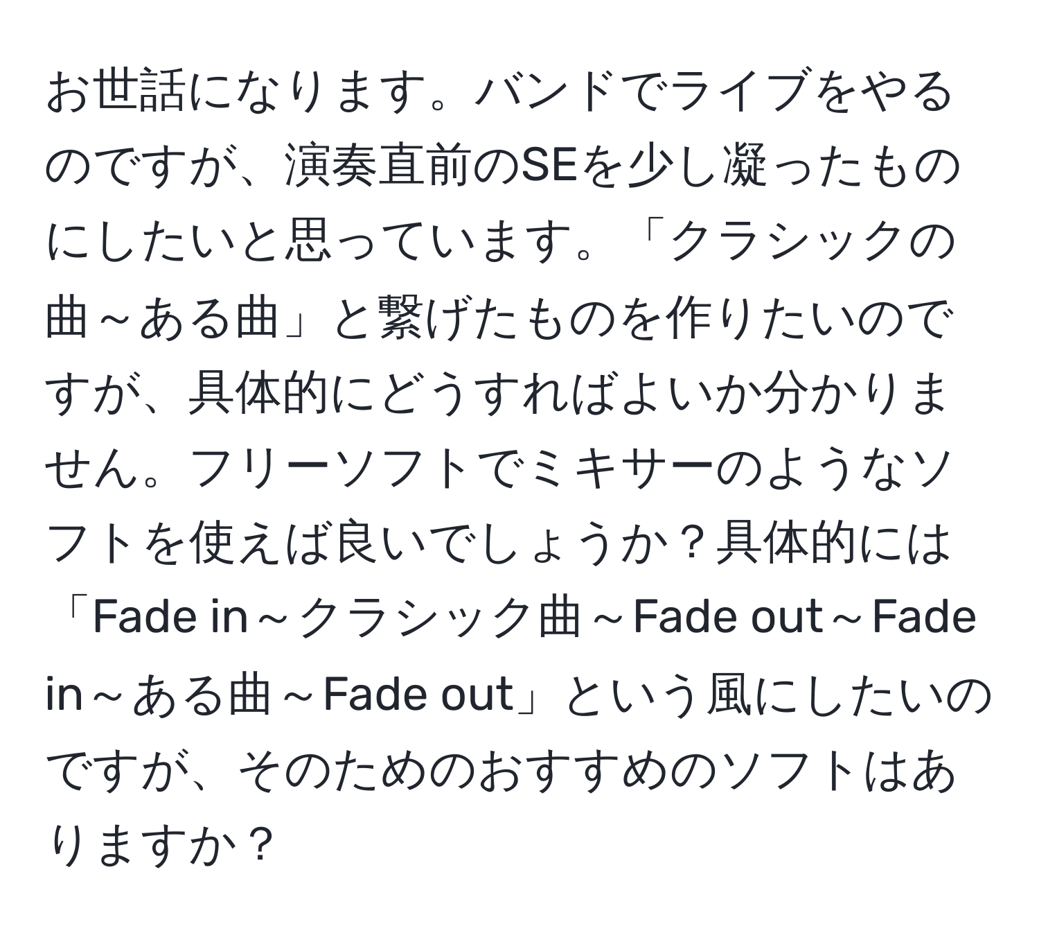 お世話になります。バンドでライブをやるのですが、演奏直前のSEを少し凝ったものにしたいと思っています。「クラシックの曲～ある曲」と繋げたものを作りたいのですが、具体的にどうすればよいか分かりません。フリーソフトでミキサーのようなソフトを使えば良いでしょうか？具体的には「Fade in～クラシック曲～Fade out～Fade in～ある曲～Fade out」という風にしたいのですが、そのためのおすすめのソフトはありますか？