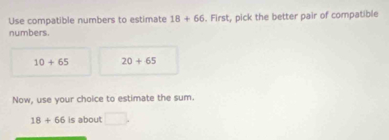 Use compatible numbers to estimate 18+66. First, pick the better pair of compatible 
numbers.
10+65 20+65
Now, use your choice to estimate the sum.
18+66 is about □.