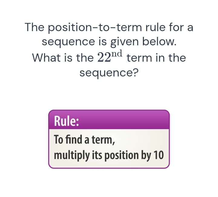 The position-to-term rule for a 
sequence is given below. 
What is the 22^(nd) term in the 
sequence? 
Rule: 
To find a term, 
multiply its position by 10