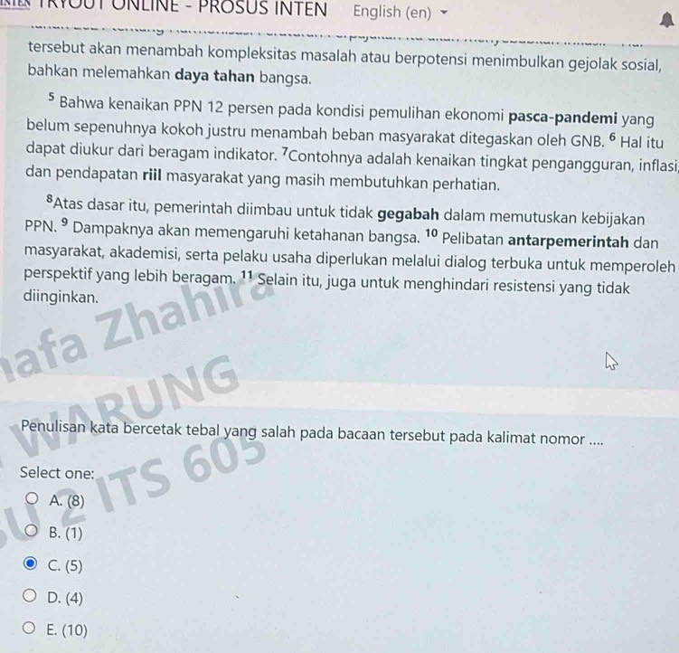 English (en)
tersebut akan menambah kompleksitas masalah atau berpotensi menimbulkan gejolak sosial,
bahkan melemahkan daya tahan bangsa.
⁵ Bahwa kenaikan PPN 12 persen pada kondisi pemulihan ekonomi pasca-pandemi yang
belum sepenuhnya kokoh justru menambah beban masyarakat ditegaskan oleh GNB. ^^6 Hal itu
dapat diukur dari beragam indikator. ’Contohnya adalah kenaikan tingkat pengangguran, inflasi
dan pendapatan riil masyarakat yang masih membutuhkan perhatian.
*Atas dasar itu, pemerintah diimbau untuk tidak gegabah dalam memutuskan kebijakan
PPN. 9 ' Dampaknya akan memengaruhi ketahanan bangsa. 10 Pelibatan antarpemerintah dan
masyarakat, akademisi, serta pelaku usaha diperlukan melalui dialog terbuka untuk memperoleh
perspektif yang lebih beragam. 1¹ Selain itu, juga untuk menghindari resistensi yang tidak
diinginkan.


IG
Penulisan kata bercetak tebal yang salah pada bacaan tersebut pada kalimat nomor ....
Select one:
A. (8)
B. (1)
C. (5)
D. (4)
E. (10)