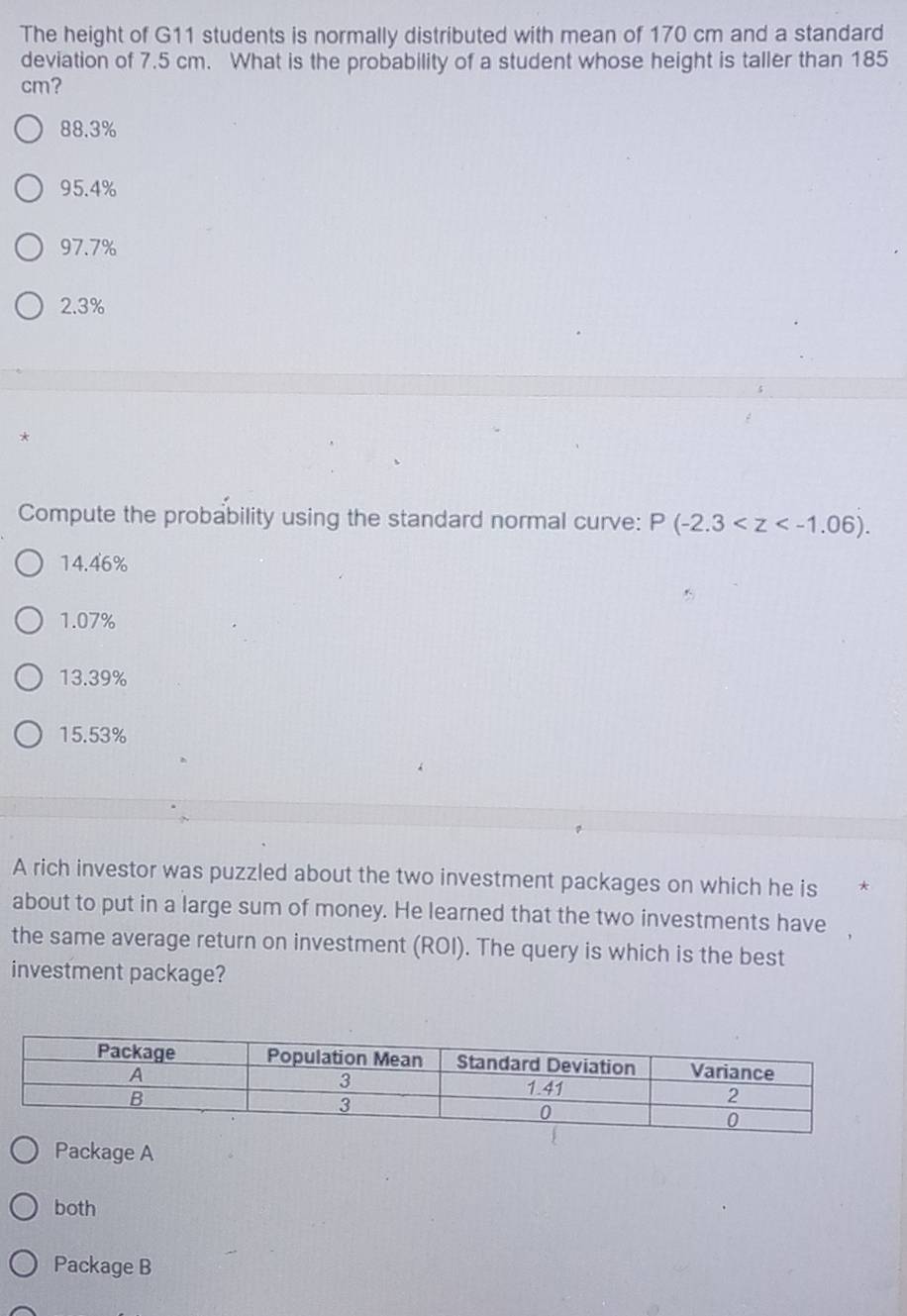 The height of G11 students is normally distributed with mean of 170 cm and a standard
deviation of 7.5 cm. What is the probability of a student whose height is taller than 185
cm?
88.3%
95.4%
97.7%
2.3%
*
Compute the probability using the standard normal curve: P(-2.3 .
14.46%
1.07%
13.39%
15.53%
A rich investor was puzzled about the two investment packages on which he is
about to put in a large sum of money. He learned that the two investments have
the same average return on investment (ROI). The query is which is the best
investment package?
Package A
both
Package B