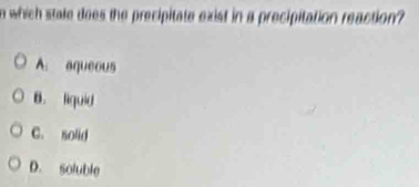 which state does the precipitate exist in a precipitation reaction?
A_1 aqueous
B. liguid
C. solid
D. soluble