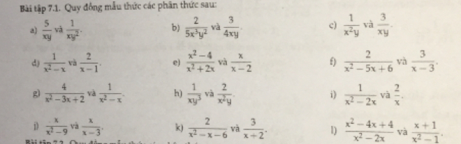 Bài tập 7.1. Quy đồng mẫu thức các phân thức sau: 
a  5/xy  và  1/xy^2 .  2/5x^3y^2  và  3/4xy . c)  1/x^2y  và  3/xy . 
b) 
d)  1/x^2-x  và  2/x-1 . e)  (x^2-4)/x^2+2x  và  x/x-2  f)  2/x^2-5x+6  yà  3/x-3 . 
g)  4/x^2-3x+2  và  1/x^2-x . h)  1/xy^3  và  2/x^2y . i)  1/x^2-2x  và  2/x . 
i)  x/x^2-9  và  x/x-3 . k)  2/x^2-x-6 
D : : . và  3/x+2 . 1)  (x^2-4x+4)/x^2-2x  và  (x+1)/x^2-1 .