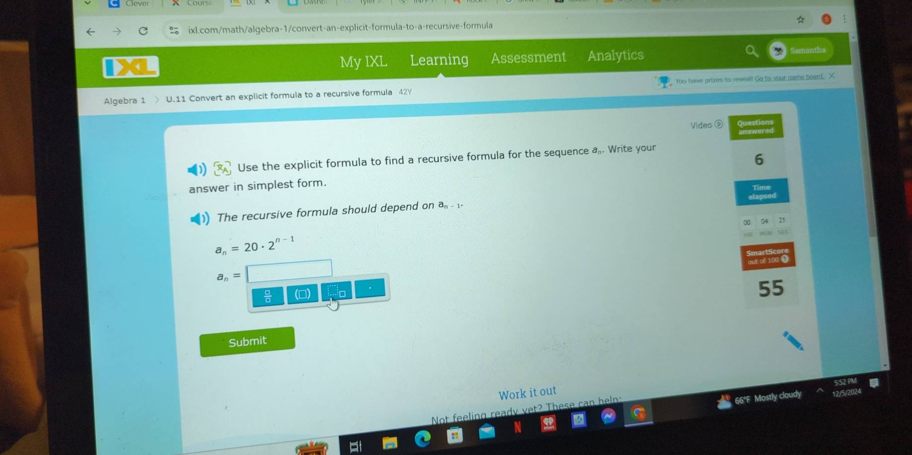 My IXL Learning Assessment Analytics 
Algebra 1 > U.11 Convert an explicit formula to a recursive formula 42Y You have prizes to reveal! Go to your game board. X 
Video D Questions 
answered 
6 
Use the explicit formula to find a recursive formula for the sequence a. Write your 
answer in simplest form. 
The recursive formula should depend on a_n-1. Time apsed
a_n=20· 2^(n-1)
out of 100
a_n=
 □ /□   ()
55
Submit 
Work it out 
2/5/202 
Not feeling ready vet? These can help: 
66°F Mostly cloudy