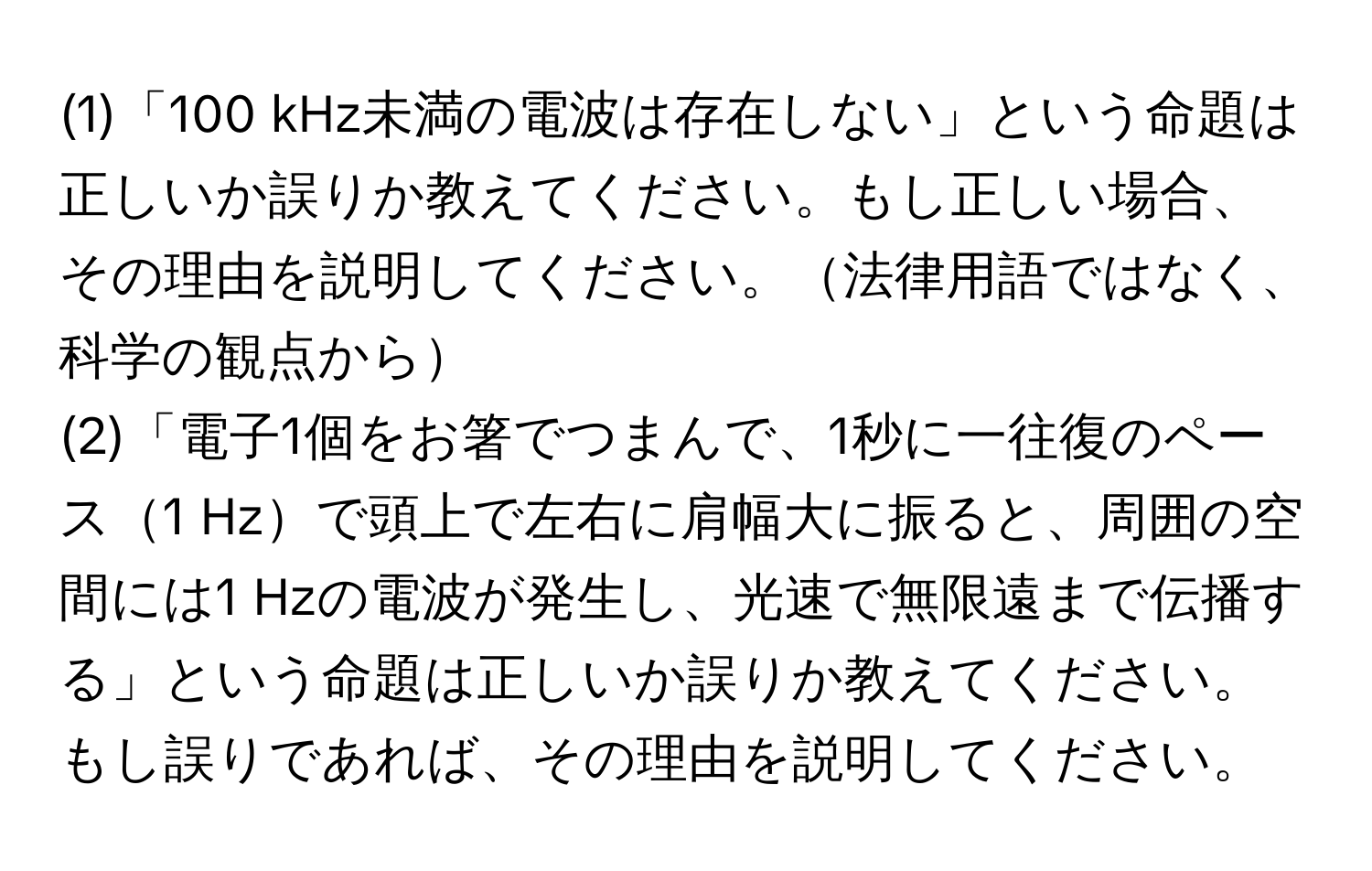 (1)「100 kHz未満の電波は存在しない」という命題は正しいか誤りか教えてください。もし正しい場合、その理由を説明してください。法律用語ではなく、科学の観点から

(2)「電子1個をお箸でつまんで、1秒に一往復のペース1 Hzで頭上で左右に肩幅大に振ると、周囲の空間には1 Hzの電波が発生し、光速で無限遠まで伝播する」という命題は正しいか誤りか教えてください。もし誤りであれば、その理由を説明してください。