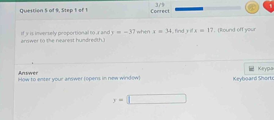 3/9 1 
Question 5 of 9, Step 1 of 1 Correct 
If is inversely proportional to and y=-37 when x=34 , find y if x=17. (Round off your 
answer to the nearest hundredth.) 
Keypa 
Answer 
How to enter your answer (opens in new window) Keyboard Shortd
y=□