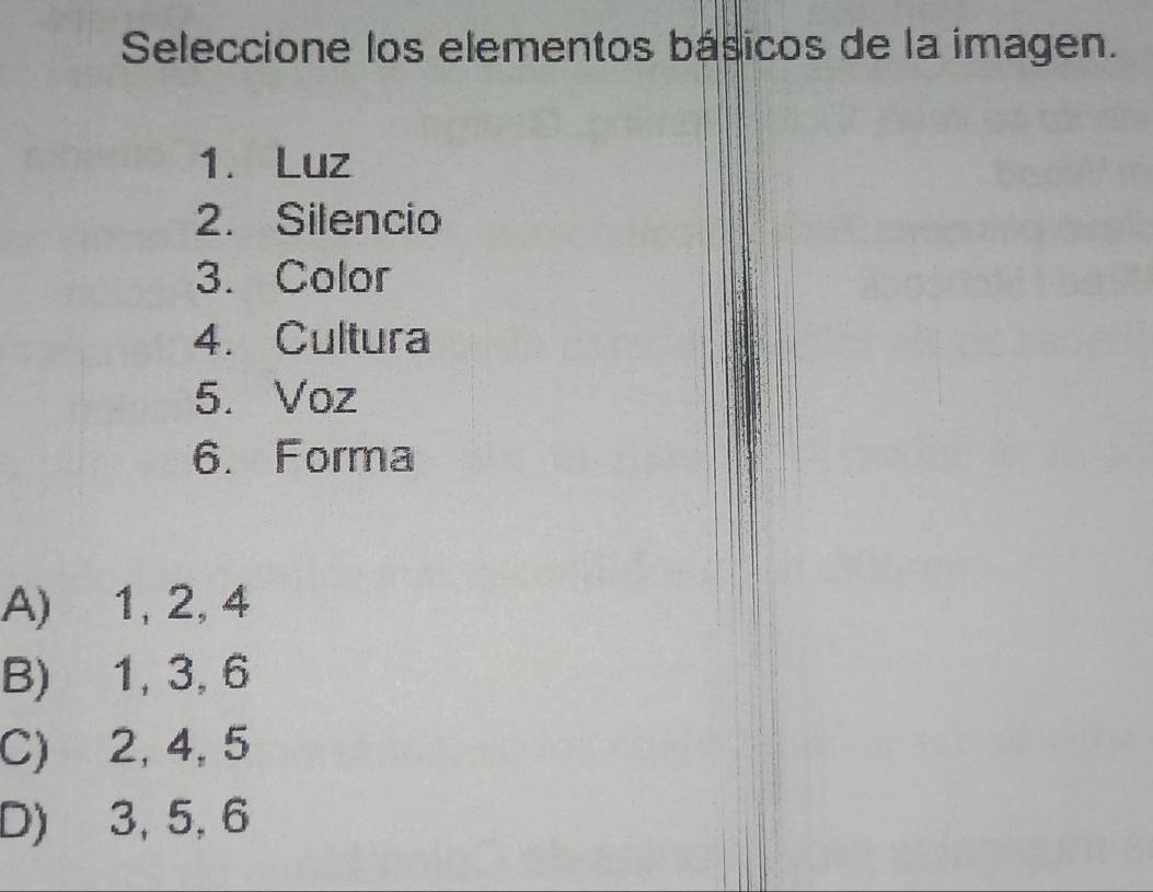 Seleccione los elementos básicos de la imagen.
1. Luz
2. Silencio
3. Color
4. Cultura
5. Voz
6. Forma
A) 1, 2, 4
B) 1, 3, 6
C) 2, 4, 5
D) 3, 5, 6