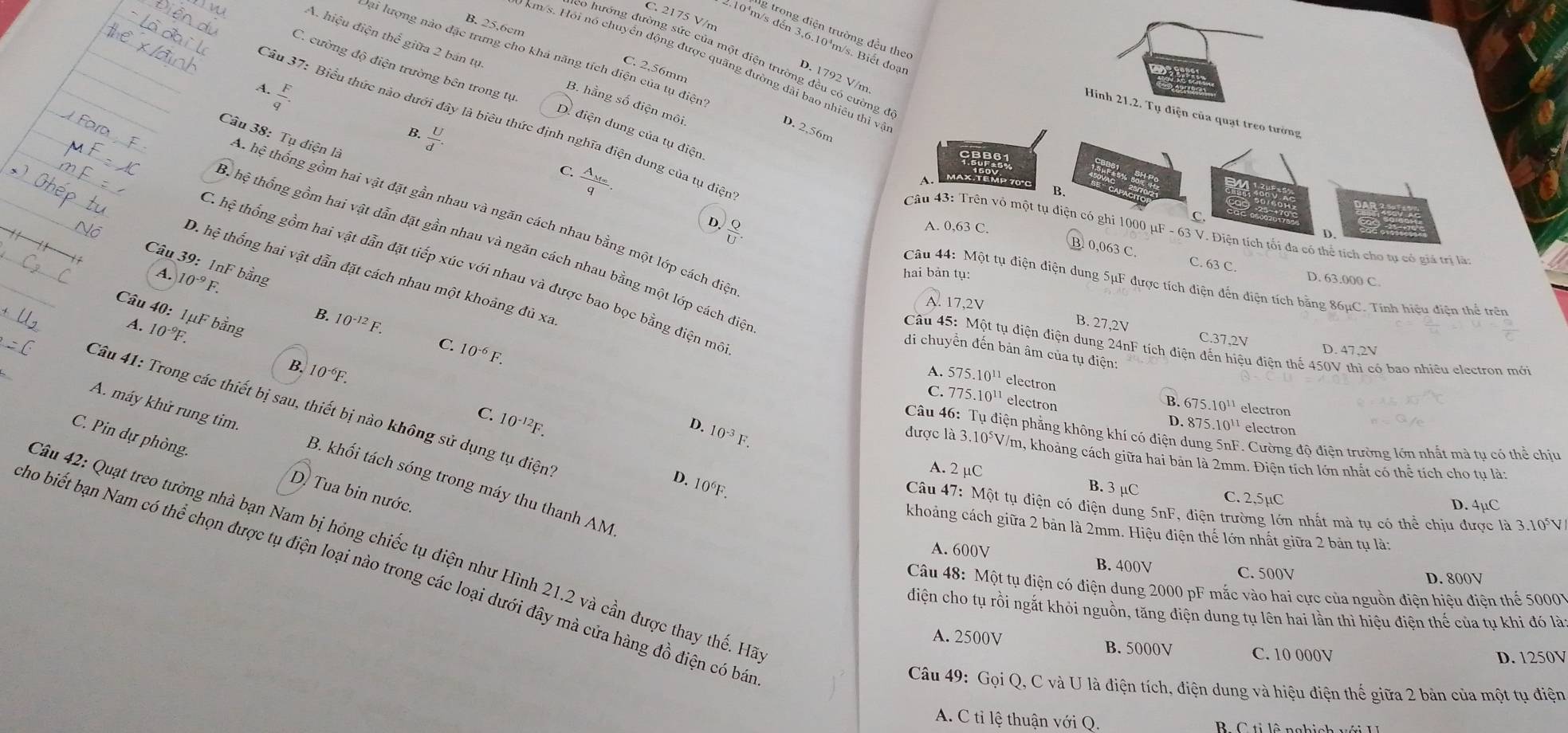 C. 2175 V/n
B. 25.6on
g trong điện trường đều theo
A. hiệu điện thể giữa 2 bản tự
2.10'm/s đến 3,6.10¹m/s. Biết đoạ
0 hướng đường sức của một điện trường đều có cường ở
km/s. Hỏi nó chuyển động được quãng đường dài bao nhiêu thì v
C. cường độ điện trường bên trong tự
Đại lượng nào đặc trưng cho khá năng tích diện của tụ điện D. 2,56m
C. 2,56mm
1
D. 1792 V/m
 F/q .
A.
B. hằng số điện môi
Hinh 21.2. Tụ điện của quạt treo tường
Tâu 37: Biểu thức nào dưới đây là biêu thức định nghĩa điện dung của tụ điện
 U/d .
B.
D. điện dung của tụ điện
Câu 38: Tụ điện là
CBB61
C. frac A_M∈fty q.
CBB61
Max têmp 70 c
B.
A hệ thống gồm hai vật đặt gần nhau và ngăn cách nhau bằng một lớp cách điệ
C.
D.  Q/U .
A. 0,63 C.
Câu 43: Trên vỏ một tụ điện có ghi 1000 μF - 63 V. Điện tích tối đa có thể tích cho tự có giả trị là
D.
Bể hệ thống gồm hai vật dẫn đặt gần nhau và ngăn cách nhau bằng một lớp cách diệ
B. 0,063 C. C. 63 C.
Câu 39: 1nF bằng
C. hệ thống gồm hai vật dẫn đặt tiếp xúc với nhau và được bao bọc bằng điện mô
D. hệ thống hai vật dẫn đặt cách nhau một khoảng đủ xa
A. 10^(-9)F
hai bản tụ:
D. 63.000 C
Câu 44: Một tụ điện điện dung 5μF được tích điện đến điện tích bằng 86μC. Tính hiệu điện thể trên
A. 17,2V
Câu 40: Imu F bằng
B. 10^(-12)F
A. 10^(-9)F.
B. 27,2V C.37,2V
Câu 45: Một tụ điện điện dung 24nF tích điện đến hiệu điện thế 450V thì có bao nhiều electron mới
C. 10^(-6) F.
D. 47,2V
di chuyển đến bản âm của tụ điện:
B. 10^(-6)F.
A. 575.10'' electron B. 675.10^(11) electron
A. máy khử rung tim.
Câu 41: Trong các thiết bị sau, thiết bị nào không sử dụng tụ điện
C. 775. 10^(11) electron D. 875.10^(11) electron
C. 10^(-12)F.
10^(-3)F.
Câu 46: Tụ điện phẳng không khí có điện dung 5nF. Cường độ điện trường lớn nhất mà tụ có thể chịu
C. Pin dự phòng.
D. được là 3.10⁵V/m, khoảng cách giữa hai bản là 2mm. Điện tích lớn nhất có thể tích cho tụ là:
D. 10^6F.
B. khối tách sóng trong máy thu thanh AM
A. 2 µC C. 2,5µC D. 4µC
B. 3 µC
D. Tua bin nước.
Câu 47: Một tụ điện có điện dung 5nF, điện trường lớn nhất mà tụ có thể chịu được là 3.10°V
khoảng cách giữa 2 bản là 2mm. Hiệu điện thế lớn nhất giữa 2 bản tụ là:
*âu 42: Quạt treo tường nhà bạn Nam bị hỏng chiếc tụ điện như Hình 21.2 và cần được thay thế. Hà
A. 600V
B. 400V C. 500V
ho biết bạn Nam có thể chọn được tụ điện loại nào trong các loại dưới đây mà cửa hàng đồ điện có bá
D. 800V
Câu 48: Một tụ điện có điện dung 2000 pF mắc vào hai cực của nguồn điện hiệu điên thể 50007
điện cho tụ rồi ngắt khỏi nguồn, tăng điện dung tụ lên hai lần thì hiệu điện thế của tụ khi đó là
A. 2500V B. 5000V C. 10 000V
D. 1250V
Câu 49: Gọi Q, C và U là điện tích, điện dung và hiệu điện thế giữa 2 bản của một tụ điện
A. C tỉ lệ thuận với Q.  B    C ti lô nghich với I